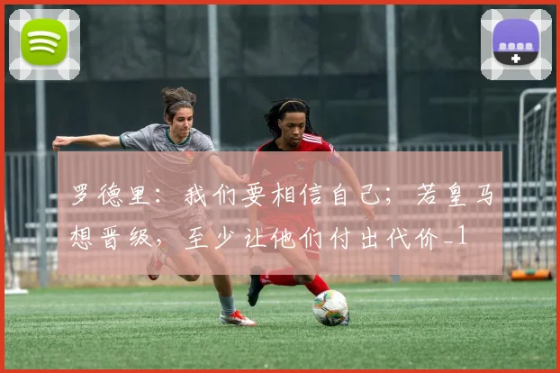 罗德里：我们要相信自己；若皇马想晋级，至少让他们付出代价_1